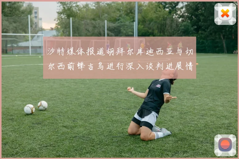 沙特媒体报道胡拜尔库迪西亚与切尔西前锋吉乌进行深入谈判进展情况