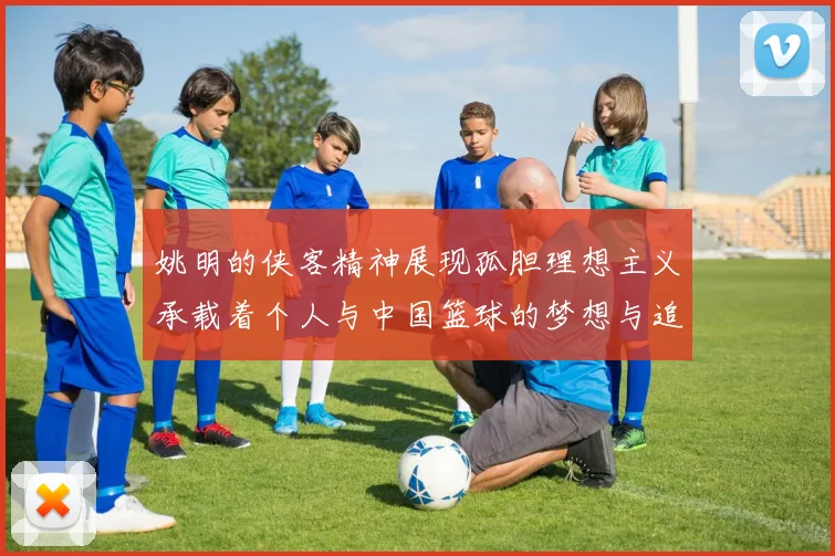 姚明的侠客精神展现孤胆理想主义承载着个人与中国篮球的梦想与追求
