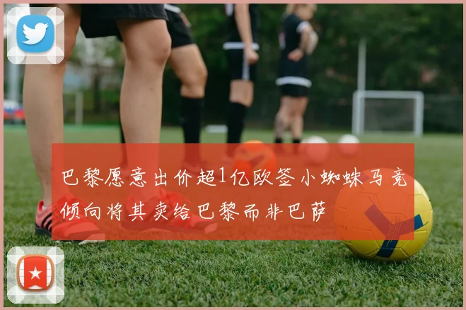 巴黎愿意出价超1亿欧签小蜘蛛马竞倾向将其卖给巴黎而非巴萨