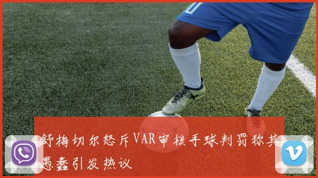 舒梅切尔怒斥VAR审核手球判罚称其愚蠢引发热议