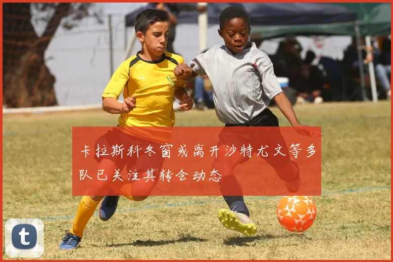 卡拉斯科冬窗或离开沙特尤文等多队已关注其转会动态