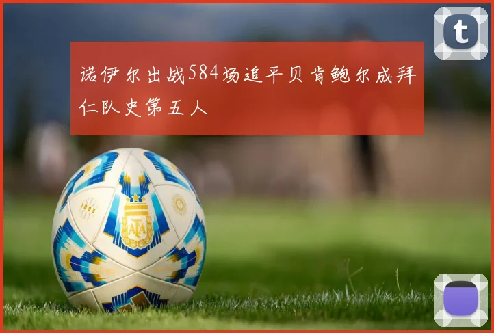 诺伊尔出战584场追平贝肯鲍尔成拜仁队史第五人