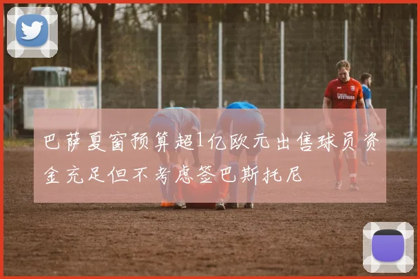 巴萨夏窗预算超1亿欧元出售球员资金充足但不考虑签巴斯托尼