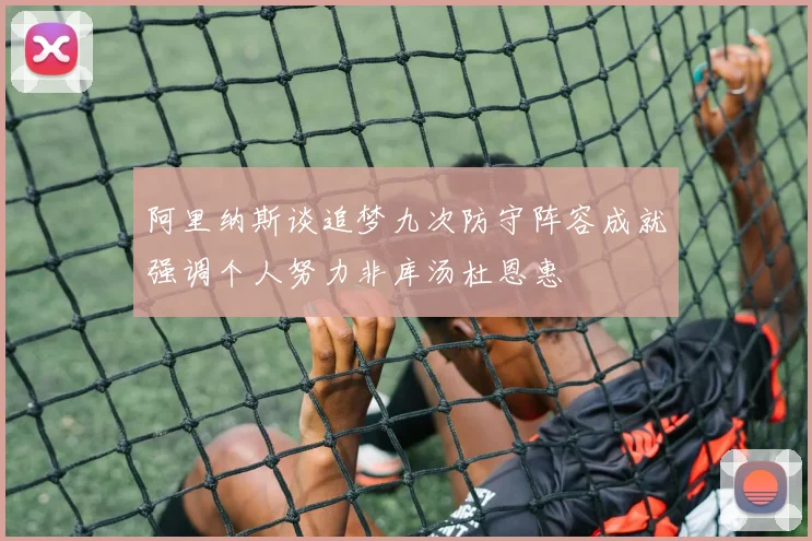阿里纳斯谈追梦九次防守阵容成就强调个人努力非库汤杜恩惠