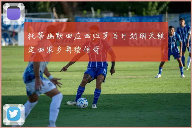 托蒂幽默回应回归罗马计划明天铁定回家乡再续传奇