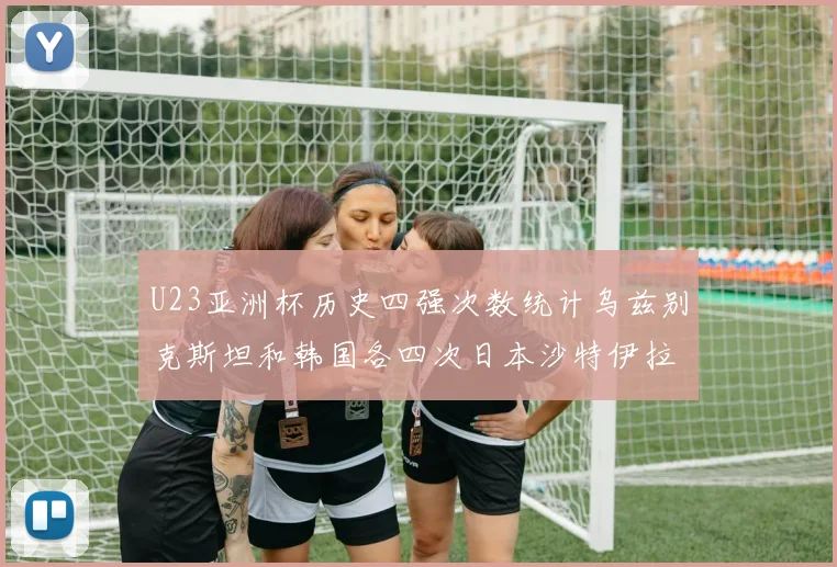 U23亚洲杯历史四强次数统计乌兹别克斯坦和韩国各四次日本沙特伊拉克三次