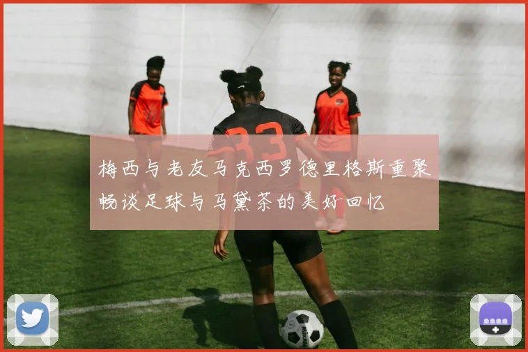 梅西与老友马克西罗德里格斯重聚畅谈足球与马黛茶的美好回忆